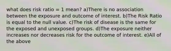 what does risk ratio = 1 mean? a)There is no association between the exposure and outcome of interest. b)The Risk Ratio is equal to the null value. c)The risk of disease is the same for the exposed and unexposed groups. d)The exposure neither increases nor decreases risk for the outcome of interest. e)All of the above