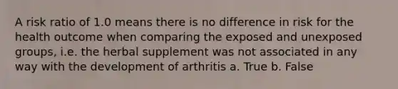 A risk ratio of 1.0 means there is no difference in risk for the health outcome when comparing the exposed and unexposed groups, i.e. the herbal supplement was not associated in any way with the development of arthritis a. True b. False