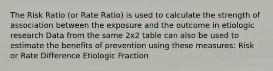 The Risk Ratio (or Rate Ratio) is used to calculate the strength of association between the exposure and the outcome in etiologic research Data from the same 2x2 table can also be used to estimate the benefits of prevention using these measures: Risk or Rate Difference Etiologic Fraction