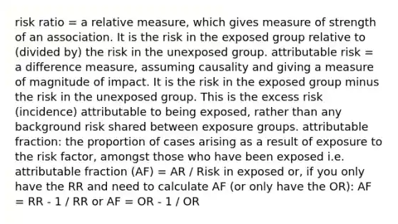 risk ratio = a relative measure, which gives measure of strength of an association. It is the risk in the exposed group relative to (divided by) the risk in the unexposed group. attributable risk = a difference measure, assuming causality and giving a measure of magnitude of impact. It is the risk in the exposed group minus the risk in the unexposed group. This is the excess risk (incidence) attributable to being exposed, rather than any background risk shared between exposure groups. attributable fraction: the proportion of cases arising as a result of exposure to the risk factor, amongst those who have been exposed i.e. attributable fraction (AF) = AR / Risk in exposed or, if you only have the RR and need to calculate AF (or only have the OR): AF = RR - 1 / RR or AF = OR - 1 / OR