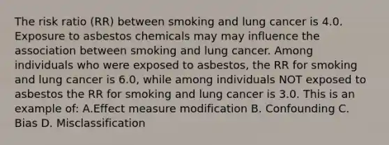 The risk ratio (RR) between smoking and lung cancer is 4.0. Exposure to asbestos chemicals may may influence the association between smoking and lung cancer. Among individuals who were exposed to asbestos, the RR for smoking and lung cancer is 6.0, while among individuals NOT exposed to asbestos the RR for smoking and lung cancer is 3.0. This is an example of: A.Effect measure modification B. Confounding C. Bias D. Misclassification