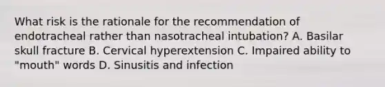 What risk is the rationale for the recommendation of endotracheal rather than nasotracheal intubation? A. Basilar skull fracture B. Cervical hyperextension C. Impaired ability to "mouth" words D. Sinusitis and infection