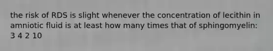 the risk of RDS is slight whenever the concentration of lecithin in amniotic fluid is at least how many times that of sphingomyelin: 3 4 2 10