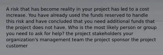 A risk that has become reality in your project has led to a cost increase. You have already used the funds reserved to handle this risk and have concluded that you need additional funds that the project does not have. Who is the most likely person or group you need to ask for help? the project stakeholders your organization's management team the project sponsor the project customer