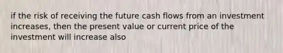 if the risk of receiving the future cash flows from an investment increases, then the present value or current price of the investment will increase also