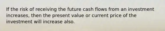 If the risk of receiving the future cash flows from an investment increases, then the present value or current price of the investment will increase also.