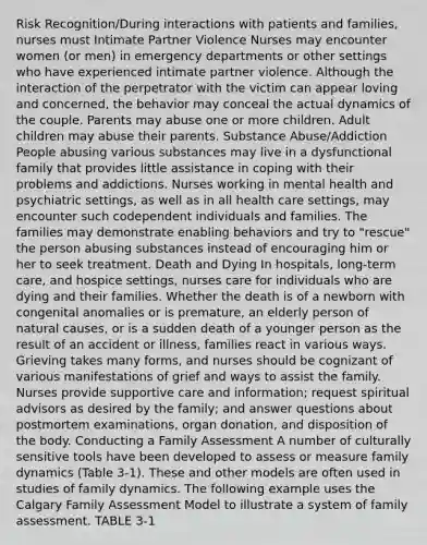 Risk Recognition/During interactions with patients and families, nurses must Intimate Partner Violence Nurses may encounter women (or men) in emergency departments or other settings who have experienced intimate partner violence. Although the interaction of the perpetrator with the victim can appear loving and concerned, the behavior may conceal the actual dynamics of the couple. Parents may abuse one or more children. Adult children may abuse their parents. Substance Abuse/Addiction People abusing various substances may live in a dysfunctional family that provides little assistance in coping with their problems and addictions. Nurses working in mental health and psychiatric settings, as well as in all health care settings, may encounter such codependent individuals and families. The families may demonstrate enabling behaviors and try to "rescue" the person abusing substances instead of encouraging him or her to seek treatment. Death and Dying In hospitals, long-term care, and hospice settings, nurses care for individuals who are dying and their families. Whether the death is of a newborn with congenital anomalies or is premature, an elderly person of natural causes, or is a sudden death of a younger person as the result of an accident or illness, families react in various ways. Grieving takes many forms, and nurses should be cognizant of various manifestations of grief and ways to assist the family. Nurses provide supportive care and information; request spiritual advisors as desired by the family; and answer questions about postmortem examinations, organ donation, and disposition of the body. Conducting a Family Assessment A number of culturally sensitive tools have been developed to assess or measure family dynamics (Table 3-1). These and other models are often used in studies of family dynamics. The following example uses the Calgary Family Assessment Model to illustrate a system of family assessment. TABLE 3-1