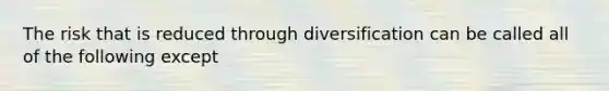 The risk that is reduced through diversification can be called all of the following except