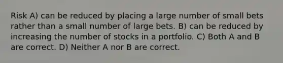 Risk A) can be reduced by placing a large number of small bets rather than a small number of large bets. B) can be reduced by increasing the number of stocks in a portfolio. C) Both A and B are correct. D) Neither A nor B are correct.