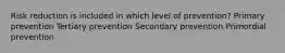 Risk reduction is included in which level of prevention? Primary prevention Tertiary prevention Secondary prevention Primordial prevention