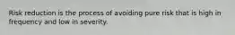 Risk reduction is the process of avoiding pure risk that is high in frequency and low in severity.