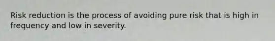 Risk reduction is the process of avoiding pure risk that is high in frequency and low in severity.