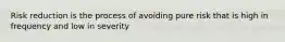 Risk reduction is the process of avoiding pure risk that is high in frequency and low in severity