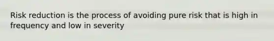 Risk reduction is the process of avoiding pure risk that is high in frequency and low in severity