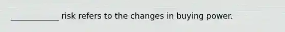 ____________ risk refers to the changes in buying power.