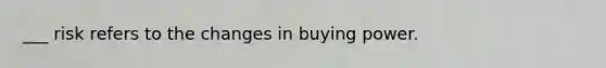 ___ risk refers to the changes in buying power.