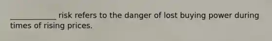 ____________ risk refers to the danger of lost buying power during times of rising prices.