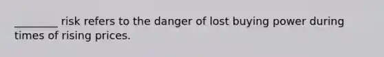 ________ risk refers to the danger of lost buying power during times of rising prices.