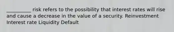 __________ risk refers to the possibility that interest rates will rise and cause a decrease in the value of a security. Reinvestment Interest rate Liquidity Default