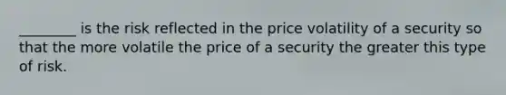 ________ is the risk reflected in the price volatility of a security so that the more volatile the price of a security the greater this type of risk.