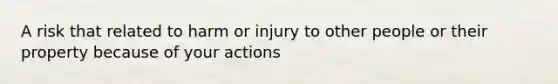 A risk that related to harm or injury to other people or their property because of your actions