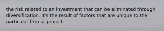 the risk related to an investment that can be eliminated through diversification. it's the result of factors that are unique to the particular firm or project.