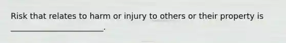 Risk that relates to harm or injury to others or their property is _______________________.