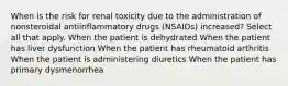 When is the risk for renal toxicity due to the administration of nonsteroidal antiinflammatory drugs (NSAIDs) increased? Select all that apply. When the patient is dehydrated When the patient has liver dysfunction When the patient has rheumatoid arthritis When the patient is administering diuretics When the patient has primary dysmenorrhea