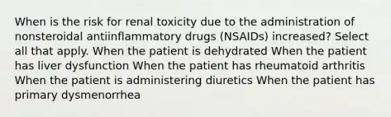 When is the risk for renal toxicity due to the administration of nonsteroidal antiinflammatory drugs (NSAIDs) increased? Select all that apply. When the patient is dehydrated When the patient has liver dysfunction When the patient has rheumatoid arthritis When the patient is administering diuretics When the patient has primary dysmenorrhea