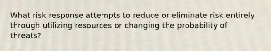 What risk response attempts to reduce or eliminate risk entirely through utilizing resources or changing the probability of threats?