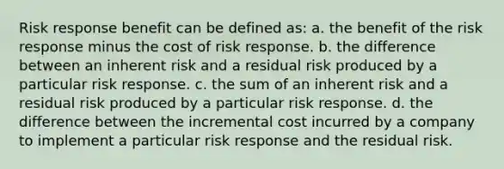 Risk response benefit can be defined as: a. the benefit of the risk response minus the cost of risk response. b. the difference between an inherent risk and a residual risk produced by a particular risk response. c. the sum of an inherent risk and a residual risk produced by a particular risk response. d. the difference between the incremental cost incurred by a company to implement a particular risk response and the residual risk.