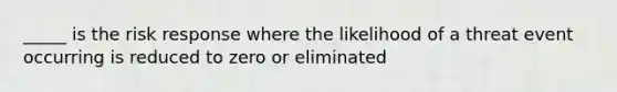 _____ is the risk response where the likelihood of a threat event occurring is reduced to zero or eliminated