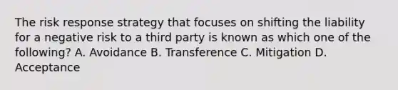 The risk response strategy that focuses on shifting the liability for a negative risk to a third party is known as which one of the following? A. Avoidance B. Transference C. Mitigation D. Acceptance