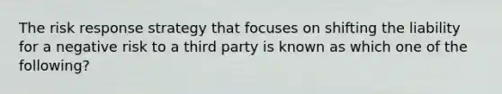 The risk response strategy that focuses on shifting the liability for a negative risk to a third party is known as which one of the following?