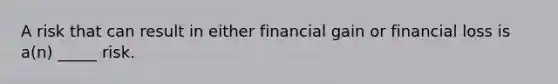 A risk that can result in either financial gain or financial loss is a(n) _____ risk.