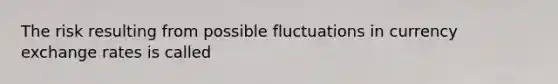 The risk resulting from possible fluctuations in currency exchange rates is called