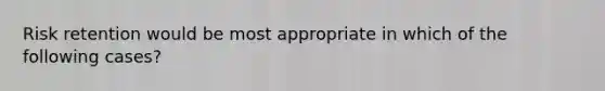 Risk retention would be most appropriate in which of the following cases?