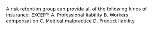 A risk retention group can provide all of the following kinds of insurance, EXCEPT: A. Professional liability B. Workers compensation C. Medical malpractice D. Product liability