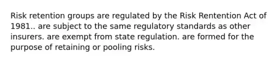 Risk retention groups are regulated by the Risk Rentention Act of 1981.. are subject to the same regulatory standards as other insurers. are exempt from state regulation. are formed for the purpose of retaining or pooling risks.