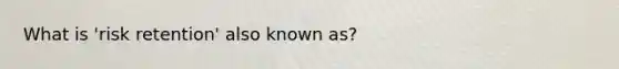 What is 'risk retention' also known as?