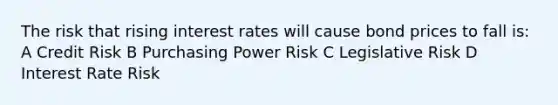 The risk that rising interest rates will cause bond prices to fall is: A Credit Risk B Purchasing Power Risk C Legislative Risk D Interest Rate Risk