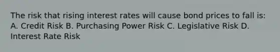 The risk that rising interest rates will cause bond prices to fall is: A. Credit Risk B. Purchasing Power Risk C. Legislative Risk D. Interest Rate Risk