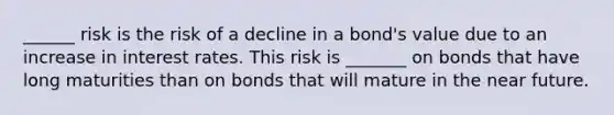 ______ risk is the risk of a decline in a bond's value due to an increase in interest rates. This risk is _______ on bonds that have long maturities than on bonds that will mature in the near future.