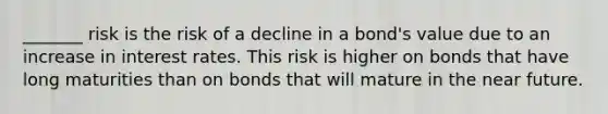 _______ risk is the risk of a decline in a bond's value due to an increase in interest rates. This risk is higher on bonds that have long maturities than on bonds that will mature in the near future.