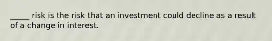 _____ risk is the risk that an investment could decline as a result of a change in interest.