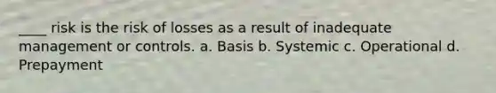 ____ risk is the risk of losses as a result of inadequate management or controls. a. Basis b. Systemic c. Operational d. Prepayment