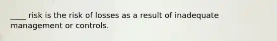 ____ risk is the risk of losses as a result of inadequate management or controls.