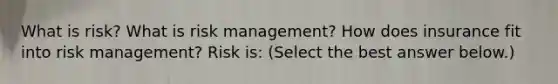 What is​ risk? What is risk​ management? How does insurance fit into risk​ management? Risk​ is: ​(Select the best answer​ below.)