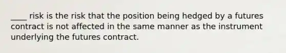 ____ risk is the risk that the position being hedged by a futures contract is not affected in the same manner as the instrument underlying the futures contract.