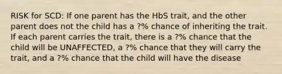 RISK for SCD: If one parent has the HbS trait, and the other parent does not the child has a ?% chance of inheriting the trait. If each parent carries the trait, there is a ?% chance that the child will be UNAFFECTED, a ?% chance that they will carry the trait, and a ?% chance that the child will have the disease